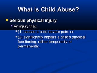 What is Child Abuse?
   Serious physical injury
       An injury that:
          (1) causes a child severe pain; or

          (2) significantly impairs a child's physical
           functioning, either temporarily or
           permanently.
 