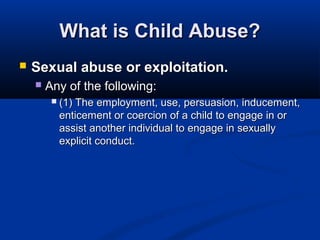 What is Child Abuse?
   Sexual abuse or exploitation.
       Any of the following:
            (1) The employment, use, persuasion, inducement,
             enticement or coercion of a child to engage in or
             assist another individual to engage in sexually
             explicit conduct.
 
