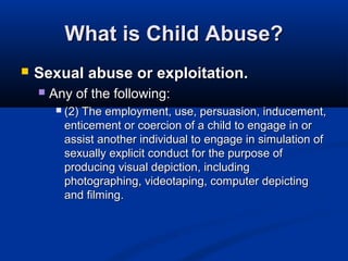 What is Child Abuse?
   Sexual abuse or exploitation.
       Any of the following:
            (2) The employment, use, persuasion, inducement,
             enticement or coercion of a child to engage in or
             assist another individual to engage in simulation of
             sexually explicit conduct for the purpose of
             producing visual depiction, including
             photographing, videotaping, computer depicting
             and filming.
 