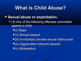 What is Child Abuse?
   Sexual abuse or exploitation.
       (3) Any of the following offenses committed
        against a child:
          (i) Rape.

          (ii) Sexual assault.

          (iii) Involuntary deviate sexual intercourse.

          (iv) Aggravated indecent assault.

          (v) Molestation.
 