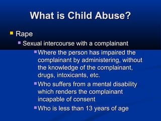 What is Child Abuse?
   Rape
       Sexual intercourse with a complainant
            Where the person has impaired the
             complainant by administering, without
             the knowledge of the complainant,
             drugs, intoxicants, etc.
            Who suffers from a mental disability
             which renders the complainant
             incapable of consent
            Who is less than 13 years of age
 