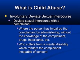 What is Child Abuse?
       Involuntary Deviate Sexual Intercourse
         Deviate sexual intercourse with a
          complainant
             Where the person has impaired the
              complainant by administering, without
              the knowledge of the complainant,
              drugs, intoxicants, etc.
             Who suffers from a mental disability
              which renders the complainant
              incapable of consent
 