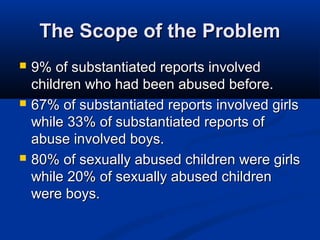 The Scope of the Problem
   9% of substantiated reports involved
    children who had been abused before.
   67% of substantiated reports involved girls
    while 33% of substantiated reports of
    abuse involved boys.
   80% of sexually abused children were girls
    while 20% of sexually abused children
    were boys.
 