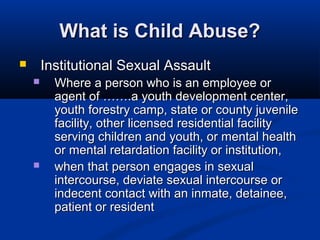 What is Child Abuse?
       Institutional Sexual Assault
         Where a person who is an employee or
          agent of …….a youth development center,
          youth forestry camp, state or county juvenile
          facility, other licensed residential facility
          serving children and youth, or mental health
          or mental retardation facility or institution,
         when that person engages in sexual
          intercourse, deviate sexual intercourse or
          indecent contact with an inmate, detainee,
          patient or resident
 