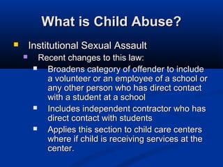 What is Child Abuse?
       Institutional Sexual Assault
          Recent changes to this law:
            Broadens category of offender to include
             a volunteer or an employee of a school or
             any other person who has direct contact
             with a student at a school
            Includes independent contractor who has
             direct contact with students
            Applies this section to child care centers
             where if child is receiving services at the
             center.
 
