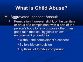 What is Child Abuse?
       Aggravated Indecent Assault
         Penetration, however slight, of the genitals
          or anus of a complainant with a part of the
          person's body for any purpose other than
          good faith medical, hygienic or law
          enforcement procedures
             Without the complainant’s consent

             By forcible compulsion

             By threat of forcible compulsion
 