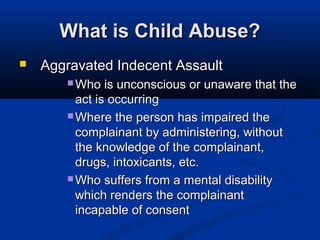 What is Child Abuse?
   Aggravated Indecent Assault
        Who   is unconscious or unaware that the
         act is occurring
        Where the person has impaired the
         complainant by administering, without
         the knowledge of the complainant,
         drugs, intoxicants, etc.
        Who suffers from a mental disability
         which renders the complainant
         incapable of consent
 