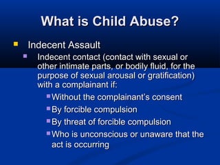 What is Child Abuse?
       Indecent Assault
         Indecent contact (contact with sexual or
          other intimate parts, or bodily fluid, for the
          purpose of sexual arousal or gratification)
          with a complainant if:
             Without the complainant’s consent

             By forcible compulsion

             By threat of forcible compulsion

             Who is unconscious or unaware that the
              act is occurring
 