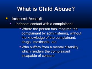 What is Child Abuse?
       Indecent Assault
         Indecent contact with a complainant:
             Where the person has impaired the
              complainant by administering, without
              the knowledge of the complainant,
              drugs, intoxicants, etc.
             Who suffers from a mental disability
              which renders the complainant
              incapable of consent
 