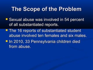 The Scope of the Problem
   Sexual abuse was involved in 54 percent
    of all substantiated reports.
   The 16 reports of substantiated student
    abuse involved ten females and six males.
   In 2010, 33 Pennsylvania children died
    from abuse.
 