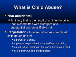 What is Child Abuse?
   Non-accidental
       An injury that is the result of an intentional act
        that is committed with disregard of a
        substantial and unjustifiable risk.
   Perpetrator - A person who has committed
    child abuse and is:
          a parent of a child,
          a person responsible for the welfare of a child,

          an individual residing in the same home as a child

          or a paramour of a child's parent.
 