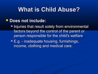 What is Child Abuse?
   Does not include:
     Injuries that result solely from environmental
      factors beyond the control of the parent or
      person responsible for the child's welfare
     E.g. - inadequate housing, furnishings,
      income, clothing and medical care.
 