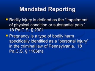 Mandated Reporting
   Bodily injury is defined as the “impairment
    of physical condition or substantial pain.”
    18 Pa.C.S. § 2301
   Pregnancy is a type of bodily harm
    specifically identified as a “personal injury”
    in the criminal law of Pennsylvania. 18
    Pa.C.S. § 1106(h)
 