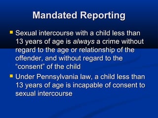Mandated Reporting
   Sexual intercourse with a child less than
    13 years of age is always a crime without
    regard to the age or relationship of the
    offender, and without regard to the
    “consent” of the child
   Under Pennsylvania law, a child less than
    13 years of age is incapable of consent to
    sexual intercourse
 