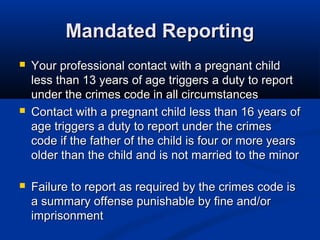 Mandated Reporting
   Your professional contact with a pregnant child
    less than 13 years of age triggers a duty to report
    under the crimes code in all circumstances
   Contact with a pregnant child less than 16 years of
    age triggers a duty to report under the crimes
    code if the father of the child is four or more years
    older than the child and is not married to the minor

   Failure to report as required by the crimes code is
    a summary offense punishable by fine and/or
    imprisonment
 