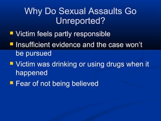 Why Do Sexual Assaults Go
            Unreported?
   Victim feels partly responsible
   Insufficient evidence and the case won’t
    be pursued
   Victim was drinking or using drugs when it
    happened
   Fear of not being believed
 