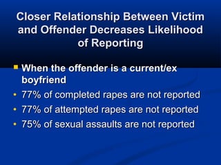 Closer Relationship Between Victim
and Offender Decreases Likelihood
           of Reporting

   When the offender is a current/ex
    boyfriend
•   77% of completed rapes are not reported
•   77% of attempted rapes are not reported
•   75% of sexual assaults are not reported
 