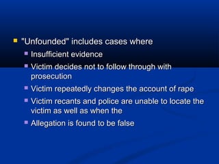    "Unfounded" includes cases where
       Insufficient evidence
       Victim decides not to follow through with
        prosecution
       Victim repeatedly changes the account of rape
       Victim recants and police are unable to locate the
        victim as well as when the
       Allegation is found to be false
 