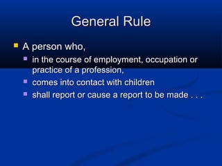 General Rule
   A person who,
       in the course of employment, occupation or
        practice of a profession,
       comes into contact with children
       shall report or cause a report to be made . . .
 