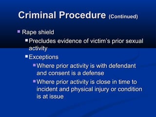 Criminal Procedure (Continued)
   Rape shield
      Precludes evidence of victim’s prior sexual
       activity
      Exceptions

         Where prior activity is with defendant
          and consent is a defense
         Where prior activity is close in time to
          incident and physical injury or condition
          is at issue
 