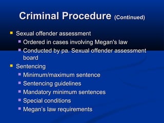Criminal Procedure (Continued)
   Sexual offender assessment
      Ordered in cases involving Megan's law

      Conducted by pa. Sexual offender assessment
       board
   Sentencing
      Minimum/maximum sentence

      Sentencing guidelines

      Mandatory minimum sentences

      Special conditions

      Megan’s law requirements
 