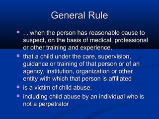 General Rule
   . . when the person has reasonable cause to
    suspect, on the basis of medical, professional
    or other training and experience,
   that a child under the care, supervision,
    guidance or training of that person or of an
    agency, institution, organization or other
    entity with which that person is affiliated
   is a victim of child abuse,
   including child abuse by an individual who is
    not a perpetrator
 