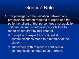 General Rule
   The privileged communication between any
    professional person required to report and the
    patient or client of that person does not apply to
    child abuse and is not grounds for failure to
    report as required by this chapter
     Except with respect to confidential
      communications made to a member of the
      clergy
     and except with respect to confidential
      communications made to an attorney.
 