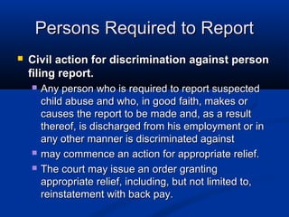 Persons Required to Report
   Civil action for discrimination against person
    filing report.
       Any person who is required to report suspected
        child abuse and who, in good faith, makes or
        causes the report to be made and, as a result
        thereof, is discharged from his employment or in
        any other manner is discriminated against
       may commence an action for appropriate relief.
       The court may issue an order granting
        appropriate relief, including, but not limited to,
        reinstatement with back pay.
 