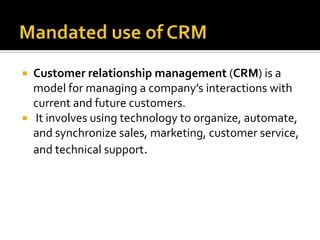  Customer relationship management (CRM) is a
model for managing a company’s interactions with
current and future customers.
 It involves using technology to organize, automate,
and synchronize sales, marketing, customer service,
and technical support.
 