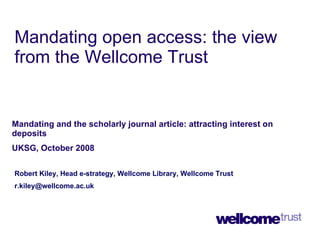 Mandating open access: the view from the Wellcome Trust Mandating and the scholarly journal article: attracting interest on deposits UKSG, October 2008  Robert Kiley, Head e-strategy, Wellcome Library, Wellcome Trust [email_address] 