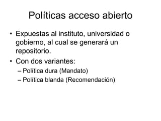 Políticas acceso abierto
• Expuestas al instituto, universidad o
  gobierno, al cual se generará un
  repositorio.
• Con dos variantes:
  – Política dura (Mandato)
  – Política blanda (Recomendación)
 
