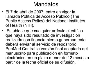 Mandatos
• El 7 de abril de 2007, entró en vigor la
  llamada Política de Acceso Público (The
  Public Access Policy) del National Institutes
  of Health (NIH).
• Establece que cualquier artículo científico
  que haya sido resultado de investigación
  realizada con financiamiento gubernamental
  deberá enviar al servicio de repositorio
  PubMed Central la versión final aceptada del
  manuscrito para publicación en formato
  electrónico en un plazo menor de 12 meses a
  partir de la fecha oficial de su difusión.
 