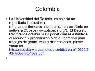 Colombia
• La Universidad del Rosario, estableció un
  repositorio institucional
  (http://repository.urosario.edu.co/) desarrollado en
  software DSpace (www.dspace.org/). El Decreto
  Rectoral de octubre 2008 por el cual se establece
  el requisito y procedimiento de autoarchivo para
  trabajos de grado, tesis y disertaciones, puede
  verse en
  http://repository.urosario.edu.co/bitstream/10336/6
  42/1/Decreto1038.pdf
•
 