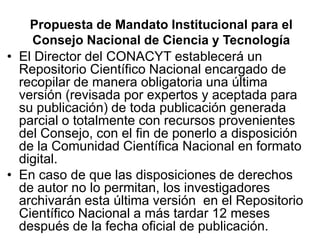 Propuesta de Mandato Institucional para el
    Consejo Nacional de Ciencia y Tecnología
• El Director del CONACYT establecerá un
  Repositorio Científico Nacional encargado de
  recopilar de manera obligatoria una última
  versión (revisada por expertos y aceptada para
  su publicación) de toda publicación generada
  parcial o totalmente con recursos provenientes
  del Consejo, con el fin de ponerlo a disposición
  de la Comunidad Científica Nacional en formato
  digital.
• En caso de que las disposiciones de derechos
  de autor no lo permitan, los investigadores
  archivarán esta última versión en el Repositorio
  Científico Nacional a más tardar 12 meses
  después de la fecha oficial de publicación.
 
