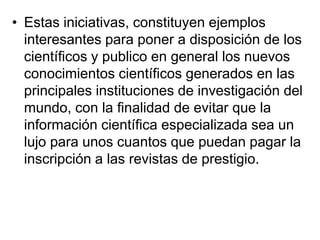 • Estas iniciativas, constituyen ejemplos
  interesantes para poner a disposición de los
  científicos y publico en general los nuevos
  conocimientos científicos generados en las
  principales instituciones de investigación del
  mundo, con la finalidad de evitar que la
  información científica especializada sea un
  lujo para unos cuantos que puedan pagar la
  inscripción a las revistas de prestigio.
 