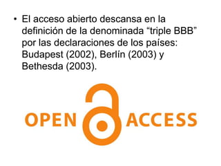 • El acceso abierto descansa en la
  definición de la denominada “triple BBB”
  por las declaraciones de los países:
  Budapest (2002), Berlín (2003) y
  Bethesda (2003).
 