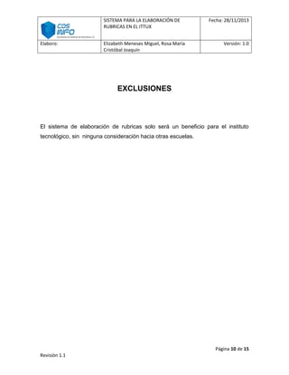 SISTEMA PARA LA ELABORACIÓN DE
RUBRICAS EN EL ITTUX
Elaboro:

Elizabeth Meneses Miguel, Rosa María
Cristóbal Joaquín

Fecha: 28/11/2013

Versión: 1.0

EXCLUSIONES

El sistema de elaboración de rubricas solo será un beneficio para el instituto
tecnológico, sin ninguna consideración hacia otras escuelas.

Página 10 de 15
Revisión 1.1

 