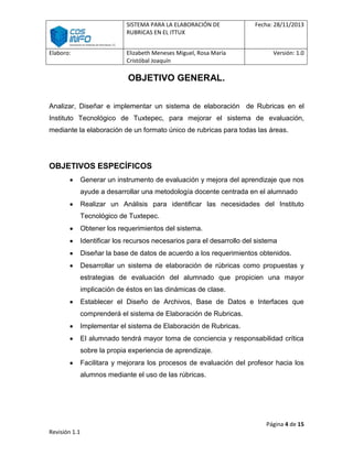 SISTEMA PARA LA ELABORACIÓN DE
RUBRICAS EN EL ITTUX
Elaboro:

Elizabeth Meneses Miguel, Rosa María
Cristóbal Joaquín

Fecha: 28/11/2013

Versión: 1.0

OBJETIVO GENERAL.
Analizar, Diseñar e implementar un sistema de elaboración de Rubricas en el
Instituto Tecnológico de Tuxtepec, para mejorar el sistema de evaluación,
mediante la elaboración de un formato único de rubricas para todas las áreas.

OBJETIVOS ESPECÍFICOS
Generar un instrumento de evaluación y mejora del aprendizaje que nos
ayude a desarrollar una metodología docente centrada en el alumnado
Realizar un Análisis para identificar las necesidades del Instituto
Tecnológico de Tuxtepec.
Obtener los requerimientos del sistema.
Identificar los recursos necesarios para el desarrollo del sistema
Diseñar la base de datos de acuerdo a los requerimientos obtenidos.
Desarrollar un sistema de elaboración de rúbricas como propuestas y
estrategias de evaluación del alumnado que propicien una mayor
implicación de éstos en las dinámicas de clase.
Establecer el Diseño de Archivos, Base de Datos e Interfaces que
comprenderá el sistema de Elaboración de Rubricas.
Implementar el sistema de Elaboración de Rubricas.
El alumnado tendrá mayor toma de conciencia y responsabilidad crítica
sobre la propia experiencia de aprendizaje.
Facilitara y mejorara los procesos de evaluación del profesor hacia los
alumnos mediante el uso de las rúbricas.

Página 4 de 15
Revisión 1.1

 