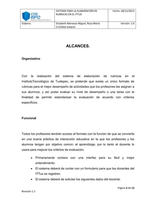 SISTEMA PARA LA ELABORACIÓN DE
RUBRICAS EN EL ITTUX
Elaboro:

Fecha: 28/11/2013

Elizabeth Meneses Miguel, Rosa María
Cristóbal Joaquín

Versión: 1.0

ALCANCES.
Organizativo

Con

la

realización

del

sistema

de

elaboración

de

rubricas

en

el

InstitutoTecnológico de Tuxtepec, se pretende que exista un único formato de
rubricas para el mejor desempeño de actividades que los profesores les asignan a
sus alumnos, y así poder evaluar su nivel de desempeño o una tarea con la
finalidad de permitir estandarizar la evaluación de acuerdo con criterios
específicos.

Funcional

Todos los profesores tendrán acceso al formato con la función de que se convierta
en una buena práctica de interacción educativa en la que los profesores y los
alumnos tengan por objetivo común; el aprendizaje, por lo tanto el docente lo
usara para mejorar los criterios de evaluación.
Primeramente contara con una interfaz para su fácil y mejor
entendimiento
El sistema deberá de contar con un formulario para que los docentes del
ITTux se registren.
El sistema deberá de solicitar los siguientes datos del docente:
Página 5 de 15
Revisión 1.1

 