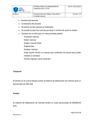 SISTEMA PARA LA ELABORACIÓN DE
RUBRICAS EN EL ITTUX
Elaboro:

Elizabeth Meneses Miguel, Rosa María
Cristóbal Joaquín

Fecha: 28/11/2013

Versión: 1.0

Nombre del docente
Contraseña del docente
Se podrá ver las rubricas ya realizadas
Se podrán buscar las rubricas por titulo o nombre de quien la realizo
Contara con un link para un manual donde podrán:
Visualizar rubricas
Editar rubricas
Sugerir nuevas ideas
Sugerencias
Analizar rubricas
Cada opción tendrá un manual que contendrá los pasos para poder
realizar lo cometido
Podrán ingresar varios docentes

Temporal

El tiempo en el cual se llevara acabo el sistema de elaboración de rubricas será un
aproximado de 248 días

Costes

El sistema de elaboración de rubricas tendrá un costo aproximado de $35000.00
M.N.

Página 6 de 15
Revisión 1.1

 
