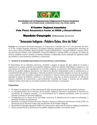 Coordinadora de las Organizaciones Indígenas de la Cuenca Amazónica
AIDESEP-APA-CIDOB-COIAB- CONFENAIE-FOAG- OIS- OPIAC-ORPIA

II Cumbre Regional Amazónica
Vida Plena Amazónica frente al IIRSA y Desarrollismo

Mandato Guayupés

(Villavicencio, 15.12.13 )

“Amazonía Indígena : Palabra Dulce, Aire de Vida”
Reunidos en el territorio del Pueblo Guayapés, en Villavicencio, Colombia, del 13 al 15 de diciembre del 2013,
en la 2da. Cumbre Regional Amazónica, los pueblos indígenas amazónicos y las organizaciones nacionales de
nueve países: Bolivia (CIDOB), Brasil (COIAB), Ecuador (CONFENIAE), Colombia (OPIAC), Guyana (APA),
Guyana Francesa (FOAG), Perú (AIDESEP), Venezuela (ORPIA) y Surinam (OIS) y en diálogo con aliados de
diversas entidades sociales, estatales, de derechos humanos y ambientales, hemos analizado los siguientes cuatro
ejes temáticos, cuyas propuestas señalamos a continuación:

1. Sustituir la mentalidad depredadora del extractivismo y desarrollismo
El desarrollismo de las industrias extractivas, orientado a asegurar el ingreso del gran capital en la región a
expensas de los recursos naturales de los pueblos indígenas, vulnera los derechos individuales y colectivos; y son
una amenaza en contra de la seguridad de los territorios indígenas, su autonomía, libre determinación y la vida
plena de los pueblos indígenas amazónicos. Se vulneran los derechos fundamentales como la consulta previa, el
consentimiento libre previo e informado y el derecho económico de los pueblos indígenas en el uso de sus propios
recursos naturales. Para los pueblos indígenas en aislamiento y contacto inicial existe una amenaza latente, al dar
prioridad al ingreso de industrias extractivas a sus territorios, antes que su efectiva protección. Se afectan las
prácticas milenarias de conservación y aprovechamiento sostenible del bosque y recursos que los pueblos
indígenas hemos conservado en una relación armónica entre lo humano y la naturaleza.

Proponemos
 El respeto a la autonomía y la libre determinación sobre nuestras propias formas de desarrollo y gobierno.
 La seguridad jurídica de los territorios de los pueblos indígenas amazónicos; legalización de territorios no
reconocidos de ocupación ancestral; y el reconocimiento de la soberanía permanente sobre los recursos
naturales existentes en territorios indígenas.
 El diagnóstico de los efectos de las actividades extractivas; la identificación de los pasivos ambientales, y
definición de Planes de remediación.
 Demandar a la Guyana Francesa (Francia), Surinam y Guyana la ratificación del Convenio 169 de la OIT y la
Declaración de las Naciones Unidas sobre los Derechos de los Pueblos indígenas.
 Desarrollar la Estrategia regional de COICA de conservación y protección de territorios indígenas amazónicos
 Efectiva protección de los territorios de los pueblos indígenas aislados y en contacto inicial
1

 