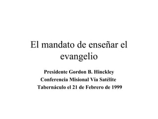El mandato de enseñar el
      evangelio
   Presidente Gordon B. Hinckley
  Conferencia Misional Vía Satélite
 Tabernáculo el 21 de Febrero de 1999
 