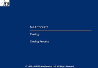 M&A TOOLKIT

     Closing:

     Closing Process




© 2007-2013 IESIES Development Ltd. All Ltd. Reserved
       © 2007-2013 Development Rights All Rights Reserved
 