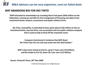 M&A advisors can be very expensive, even on failed deals

BHP ABANDONS BID FOR RIO TINTO
  “BHP infuriated its shareholders by revealing that it had spent $450 million on the
  failed deal, running up vast bills for the arrangement of financing and advice from
  investment banks, lawyers, accountants and public relations firms.


      Rio Tinto, meanwhile, is estimated to have spent about £120 million on the six
   investment banks, two law firms, one accountant and one public relations company
                   that it used to help to fend off the unwanted suitor.


                    European Commission’s insistence that BHP divest
              Rio Tinto’s key iron ore and coal assets was the deal breaker.”


           BHP’s share price closed at £10.51, up by 7.2 per cent (+£4 billion),
              and Rio ended at £15.55, down 36.7 per cent (-£13 billion).


   Source: Financial Times, 26th Nov 2008
                            © 2007-2013 IES Development Ltd. All Rights Reserved
 