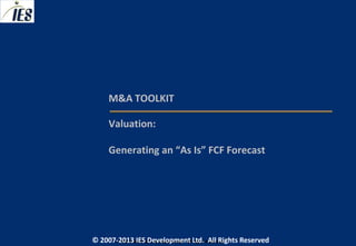 M&A TOOLKIT

     Valuation:

     Generating an “As Is” FCF Forecast




© 2007-2013 IESIES Development Ltd. All Ltd. Reserved
       © 2007-2013 Development Rights All Rights Reserved
 