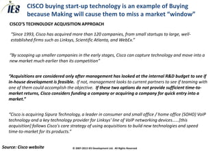 CISCO buying start-up technology is an example of Buying
            because Making will cause them to miss a market “window”
   CISCO’S TECHNOLOGY ACQUISITION APPROACH

    “Since 1993, Cisco has acquired more than 120 companies, from small startups to large, well-
    established firms such as Linksys, Scientific Atlanta, and WebEx.”


   “By scooping up smaller companies in the early stages, Cisco can capture technology and move into a
   new market much earlier than its competition”


   “Acquisitions are considered only after management has looked at the internal R&D budget to see if
   in-house development is feasible. If not, management looks to current partners to see if teaming with
   one of them could accomplish the objective. If these two options do not provide sufficient time-to-
   market returns, Cisco considers funding a company or acquiring a company for quick entry into a
   market.”


   “Cisco is acquiring Sipura Technology, a leader in consumer and small office / home office (SOHO) VoIP
   technology and a key technology provider for Linksys' line of VoIP networking devices……[this
   acquisition] follows Cisco's core strategy of using acquisitions to build new technologies and speed
   time-to-market for its products.”


Source: Cisco website               © 2007-2013 IES Development Ltd. All Rights Reserved
 