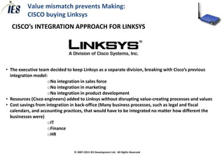 Value mismatch prevents Making:
          CISCO buying Linksys
  CISCO’s INTEGRATION APPROACH FOR LINKSYS




• The executive team decided to keep Linksys as a separate division, breaking with Cisco’s previous
  integration model:
                     oNo integration in sales force
                     oNo integration in marketing
                     oNo integration in product development
• Resources (Cisco engineers) added to Linksys without disrupting value-creating processes and values
• Cost savings from integration in back-office (Many business processes, such as legal and fiscal
  calendars, and accounting practices, that would have to be integrated no matter how different the
  businesses were)
                     oIT
                     oFinance
                     oHR


                                 © 2007-2013 IES Development Ltd. All Rights Reserved
 