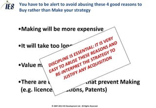 You have to be alert to avoid abusing these 4 good reasons to
Buy rather than Make your strategy



•Making will be more expensive

•It will take too long to Make

•Value mismatch prevents Making

•There are unique assets that prevent Making
 (e.g. licences, locations, Patents)

                © 2007-2013 IES Development Ltd. All Rights Reserved
 