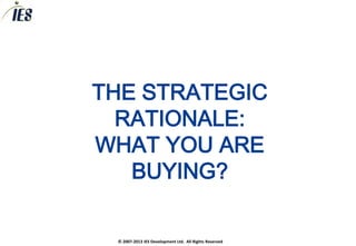 THE STRATEGIC
  RATIONALE:
WHAT YOU ARE
   BUYING?

 © 2007-2013 IES Development Ltd. All Rights Reserved
 