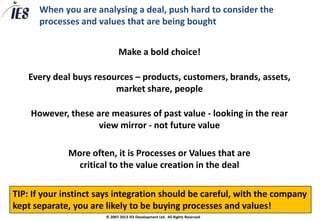 When you are analysing a deal, push hard to consider the
      processes and values that are being bought


                             Make a bold choice!

   Every deal buys resources – products, customers, brands, assets,
                        market share, people

    However, these are measures of past value - looking in the rear
                    view mirror - not future value

              More often, it is Processes or Values that are
                critical to the value creation in the deal

TIP: If your instinct says integration should be careful, with the company
kept separate, you are likely to be buying processes and values!
                       © 2007-2013 IES Development Ltd. All Rights Reserved
 